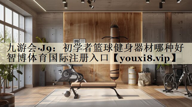 九游會·J9：初學(xué)者籃球健身器材哪種好智博體育國際注冊入口
