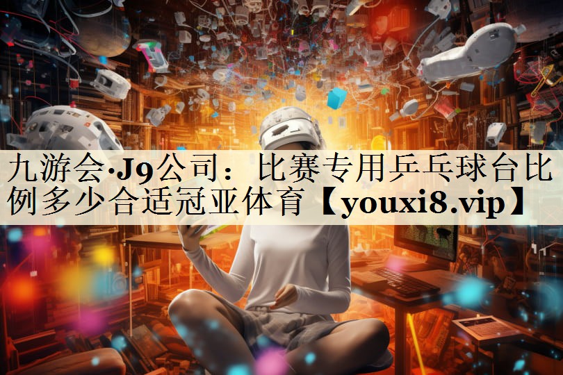 九游會·J9公司：比賽專用乒乓球臺比例多少合適冠亞體育