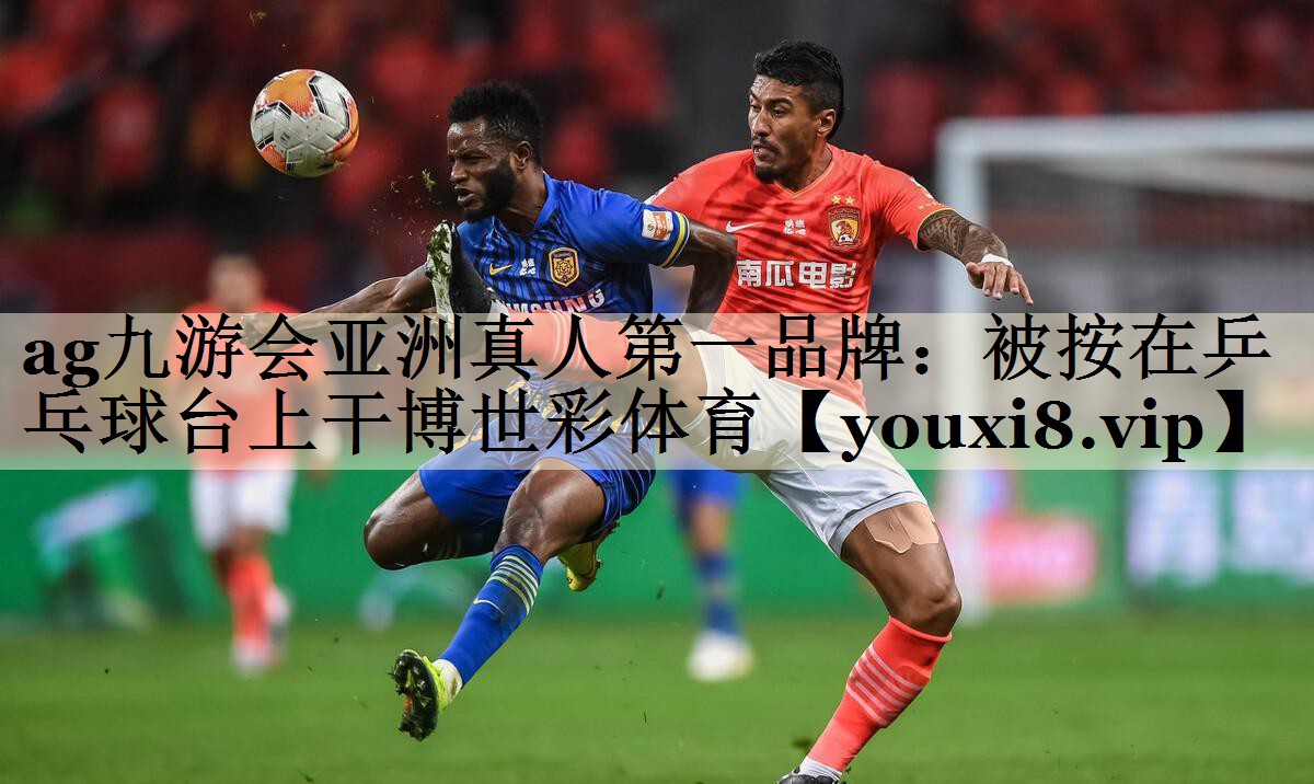 ag九游會亞洲真人第一品牌:被按在乒乓球臺上干博世彩體育