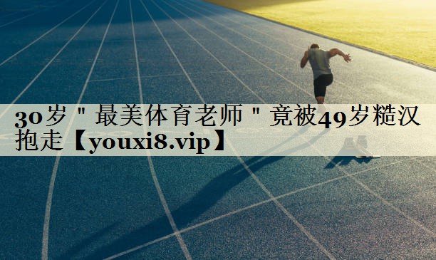 30歲"最美體育老師"竟被49歲糙漢抱走