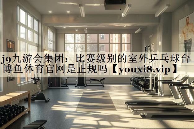 j9九游會集團:比賽級別的室外乒乓球臺博魚體育官網是正規(guī)嗎